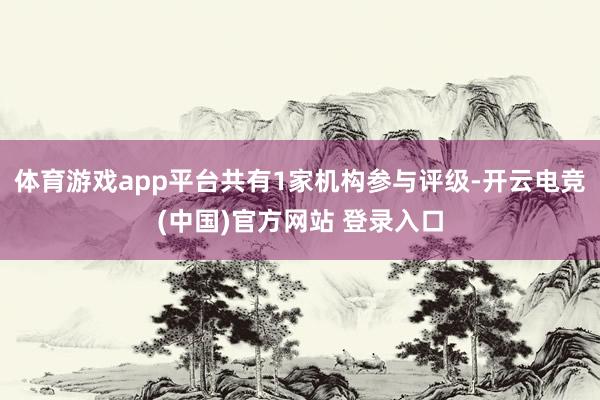 体育游戏app平台共有1家机构参与评级-开云电竞(中国)官方网站 登录入口