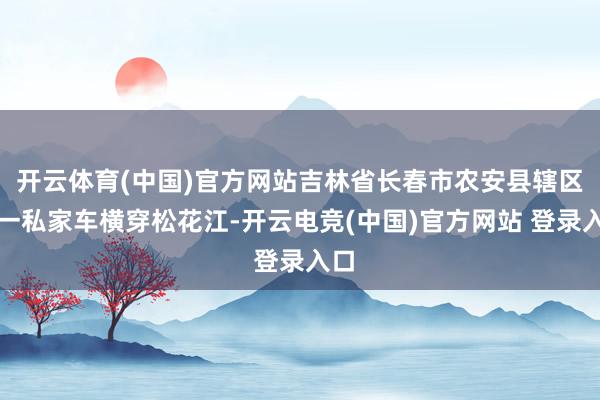 开云体育(中国)官方网站吉林省长春市农安县辖区内一私家车横穿松花江-开云电竞(中国)官方网站 登录入口