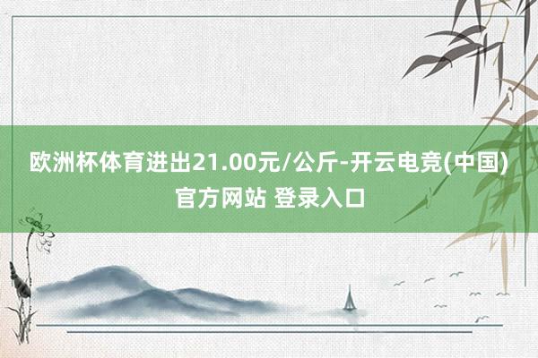欧洲杯体育进出21.00元/公斤-开云电竞(中国)官方网站 登录入口