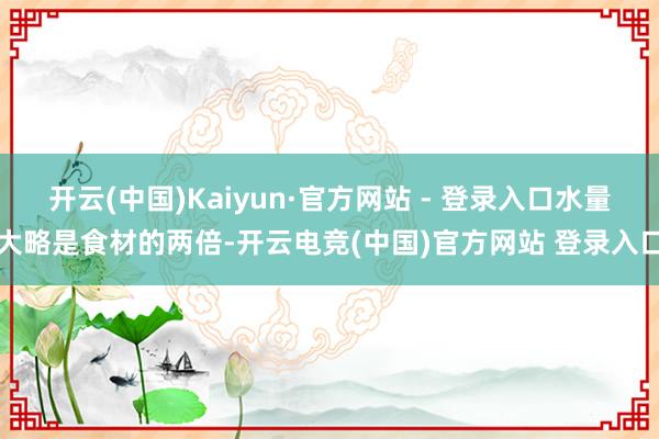 开云(中国)Kaiyun·官方网站 - 登录入口水量大略是食材的两倍-开云电竞(中国)官方网站 登录入口