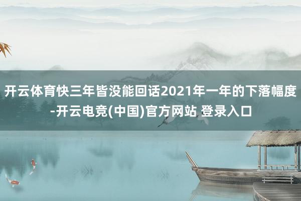 开云体育快三年皆没能回话2021年一年的下落幅度-开云电竞(中国)官方网站 登录入口