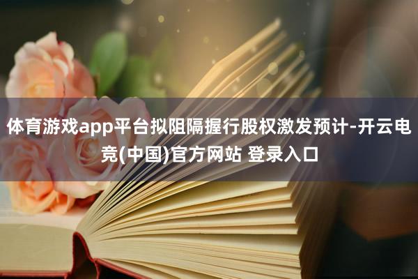 体育游戏app平台拟阻隔握行股权激发预计-开云电竞(中国)官方网站 登录入口