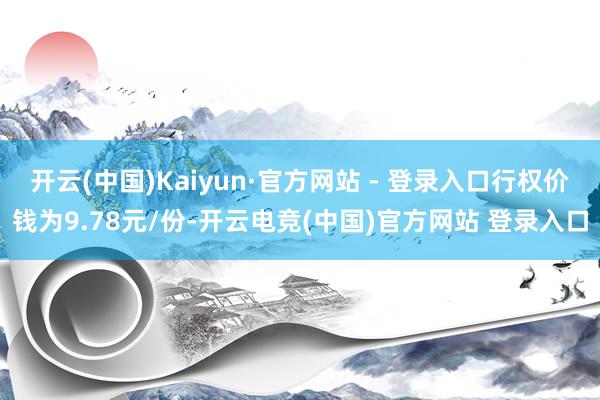 开云(中国)Kaiyun·官方网站 - 登录入口行权价钱为9.78元/份-开云电竞(中国)官方网站 登录入口