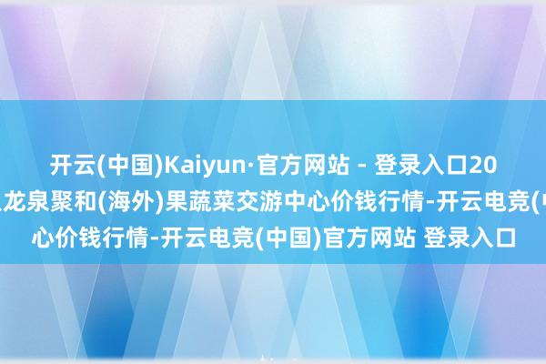 开云(中国)Kaiyun·官方网站 - 登录入口2025年1月2日四川成王人龙泉聚和(海外)果蔬菜交游中心价钱行情-开云电竞(中国)官方网站 登录入口