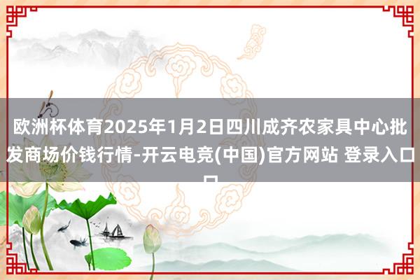 欧洲杯体育2025年1月2日四川成齐农家具中心批发商场价钱行情-开云电竞(中国)官方网站 登录入口