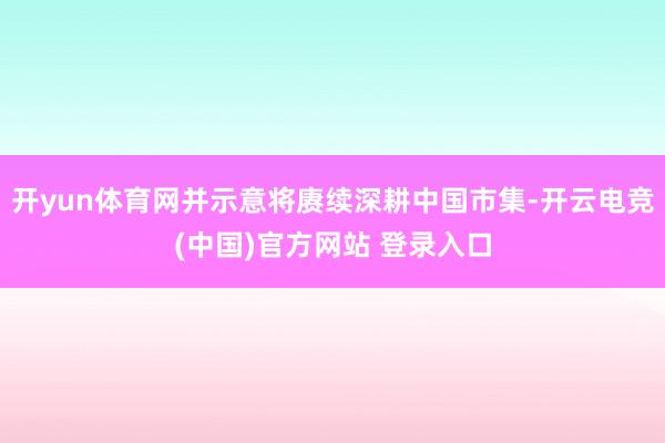 开yun体育网并示意将赓续深耕中国市集-开云电竞(中国)官方网站 登录入口