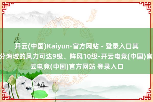 开云(中国)Kaiyun·官方网站 - 登录入口其中南海西南部部分海域的风力可达9级、阵风10级-开云电竞(中国)官方网站 登录入口