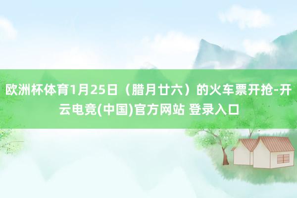 欧洲杯体育1月25日（腊月廿六）的火车票开抢-开云电竞(中国)官方网站 登录入口