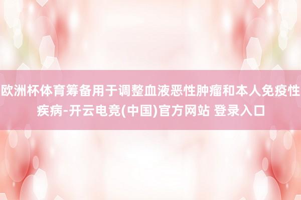 欧洲杯体育筹备用于调整血液恶性肿瘤和本人免疫性疾病-开云电竞(中国)官方网站 登录入口
