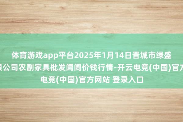 体育游戏app平台2025年1月14日晋城市绿盛农工商实业有限公司农副家具批发阛阓价钱行情-开云电竞(中国)官方网站 登录入口