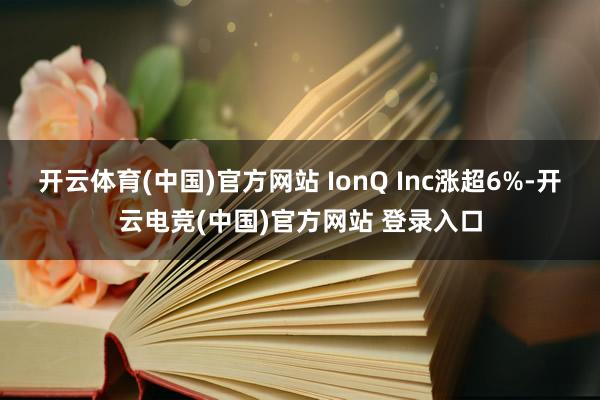 开云体育(中国)官方网站 IonQ Inc涨超6%-开云电竞(中国)官方网站 登录入口
