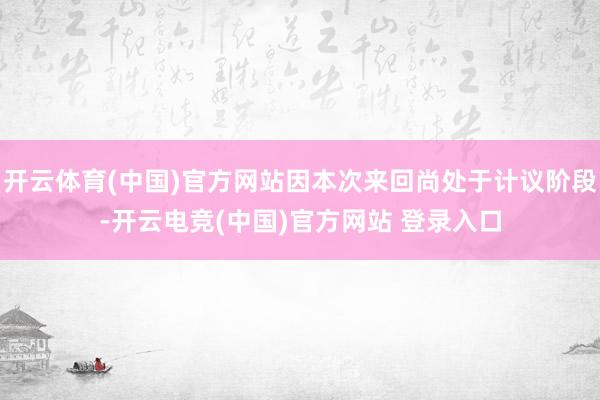 开云体育(中国)官方网站因本次来回尚处于计议阶段-开云电竞(中国)官方网站 登录入口