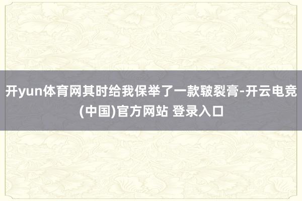 开yun体育网其时给我保举了一款皲裂膏-开云电竞(中国)官方网站 登录入口