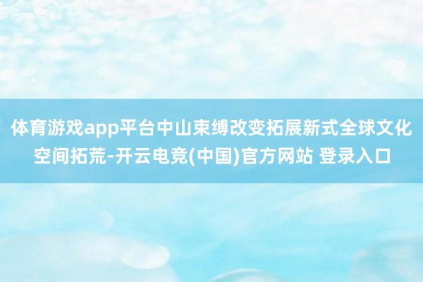 体育游戏app平台中山束缚改变拓展新式全球文化空间拓荒-开云电竞(中国)官方网站 登录入口