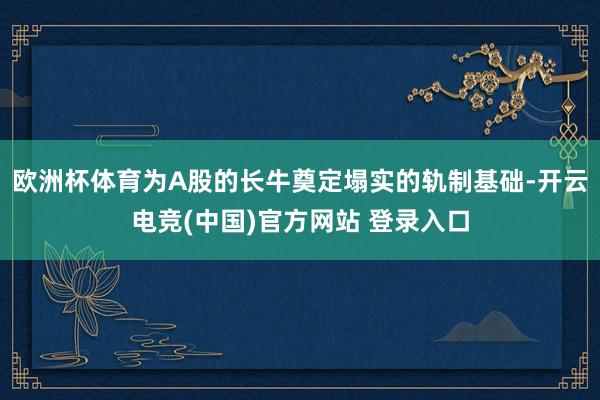 欧洲杯体育为A股的长牛奠定塌实的轨制基础-开云电竞(中国)官方网站 登录入口