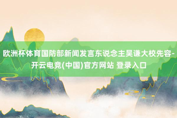 欧洲杯体育国防部新闻发言东说念主吴谦大校先容-开云电竞(中国)官方网站 登录入口