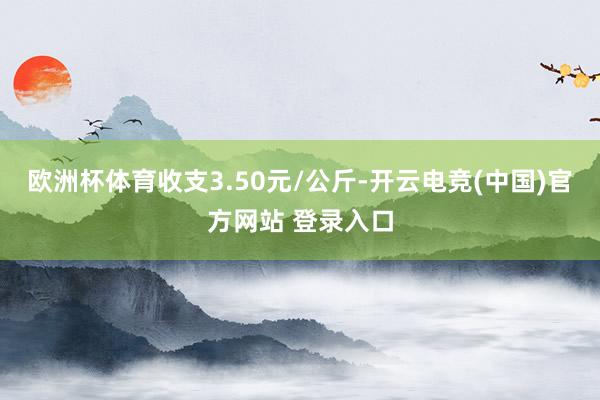 欧洲杯体育收支3.50元/公斤-开云电竞(中国)官方网站 登录入口
