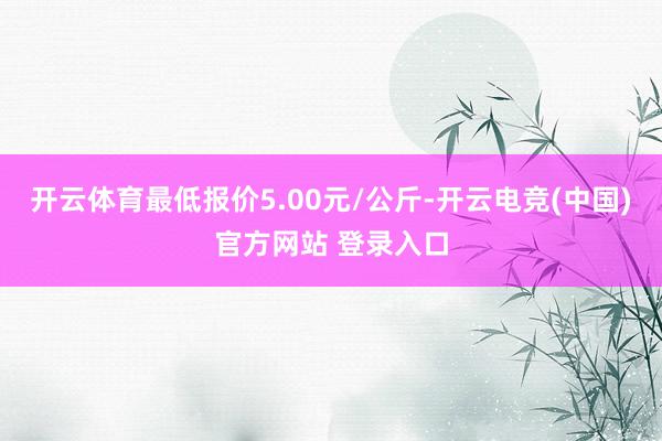 开云体育最低报价5.00元/公斤-开云电竞(中国)官方网站 登录入口