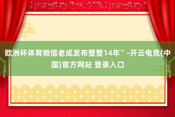 欧洲杯体育微信老成发布整整14年”-开云电竞(中国)官方网站 登录入口