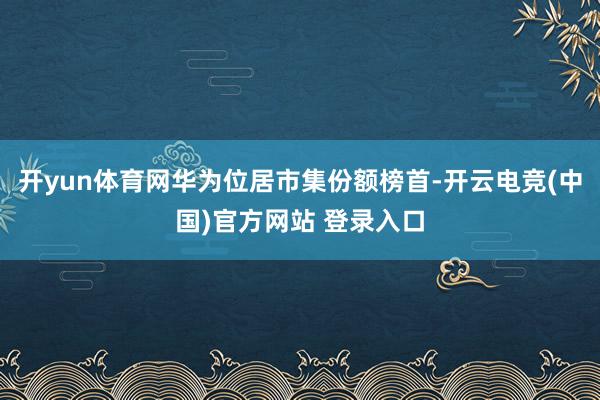 开yun体育网华为位居市集份额榜首-开云电竞(中国)官方网站 登录入口