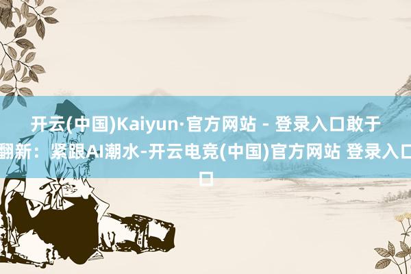 开云(中国)Kaiyun·官方网站 - 登录入口敢于翻新：紧跟AI潮水-开云电竞(中国)官方网站 登录入口