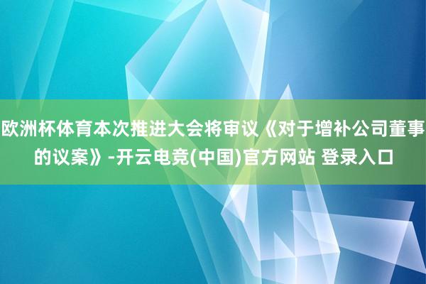 欧洲杯体育本次推进大会将审议《对于增补公司董事的议案》-开云电竞(中国)官方网站 登录入口