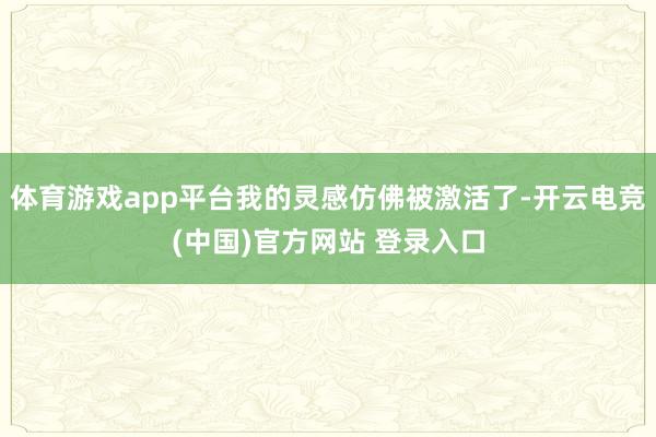 体育游戏app平台我的灵感仿佛被激活了-开云电竞(中国)官方网站 登录入口