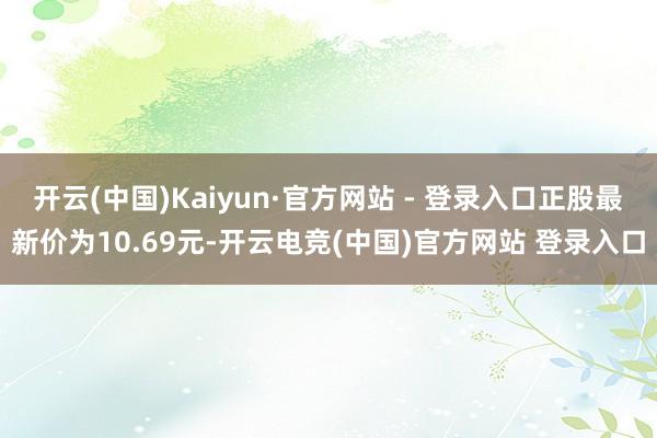 开云(中国)Kaiyun·官方网站 - 登录入口正股最新价为10.69元-开云电竞(中国)官方网站 登录入口