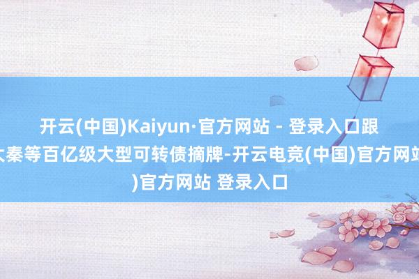 开云(中国)Kaiyun·官方网站 - 登录入口跟着中信、大秦等百亿级大型可转债摘牌-开云电竞(中国)官方网站 登录入口