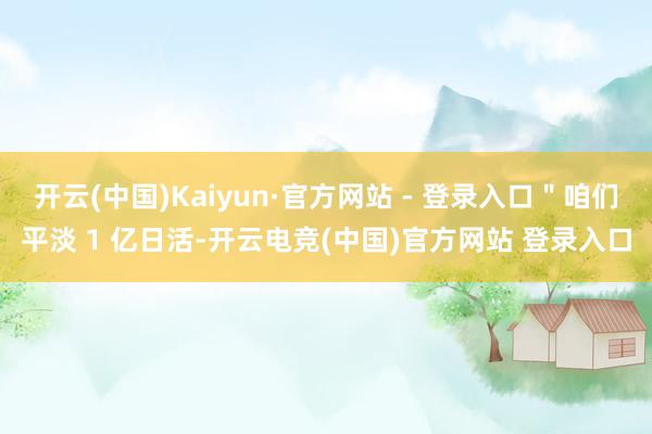 开云(中国)Kaiyun·官方网站 - 登录入口＂咱们平淡 1 亿日活-开云电竞(中国)官方网站 登录入口