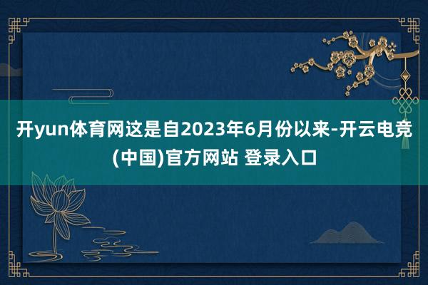 开yun体育网这是自2023年6月份以来-开云电竞(中国)官方网站 登录入口