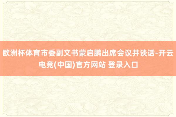 欧洲杯体育市委副文书蒙启鹏出席会议并谈话-开云电竞(中国)官方网站 登录入口