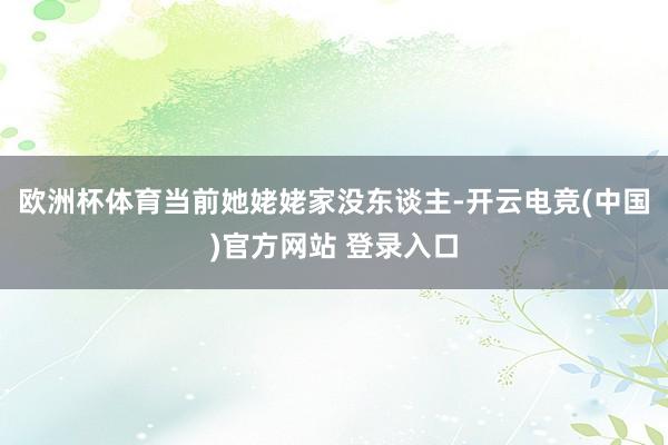 欧洲杯体育当前她姥姥家没东谈主-开云电竞(中国)官方网站 登录入口