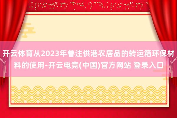 开云体育从2023年眷注供港农居品的转运箱环保材料的使用-开云电竞(中国)官方网站 登录入口