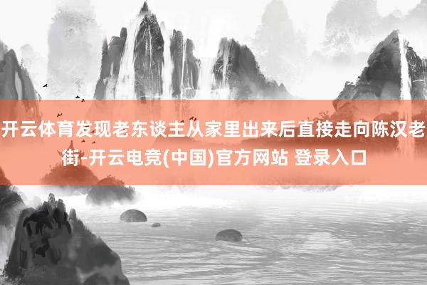 开云体育发现老东谈主从家里出来后直接走向陈汉老街-开云电竞(中国)官方网站 登录入口