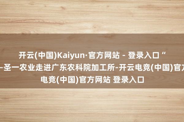 开云(中国)Kaiyun·官方网站 - 登录入口“居品的高度”——圣一农业走进广东农科院加工所-开云电竞(中国)官方网站 登录入口