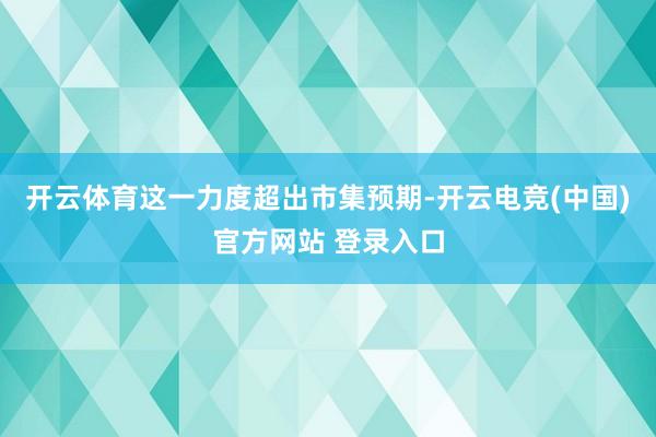 开云体育这一力度超出市集预期-开云电竞(中国)官方网站 登录入口
