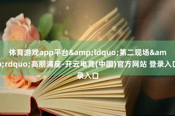体育游戏app平台&ldquo;第二现场&rdquo;高朋满座-开云电竞(中国)官方网站 登录入口