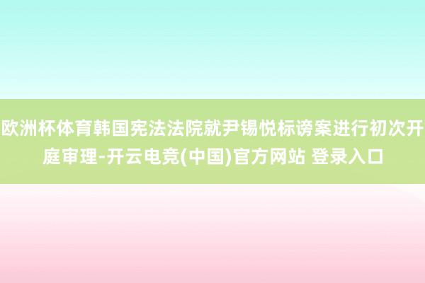欧洲杯体育韩国宪法法院就尹锡悦标谤案进行初次开庭审理-开云电竞(中国)官方网站 登录入口