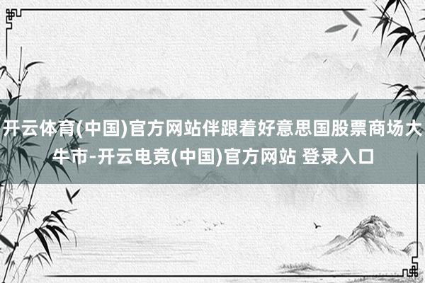 开云体育(中国)官方网站伴跟着好意思国股票商场大牛市-开云电竞(中国)官方网站 登录入口