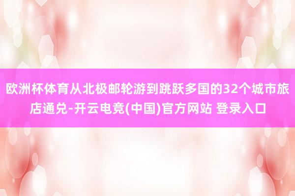 欧洲杯体育从北极邮轮游到跳跃多国的32个城市旅店通兑-开云电竞(中国)官方网站 登录入口