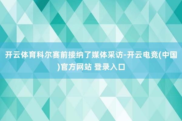 开云体育科尔赛前接纳了媒体采访-开云电竞(中国)官方网站 登录入口