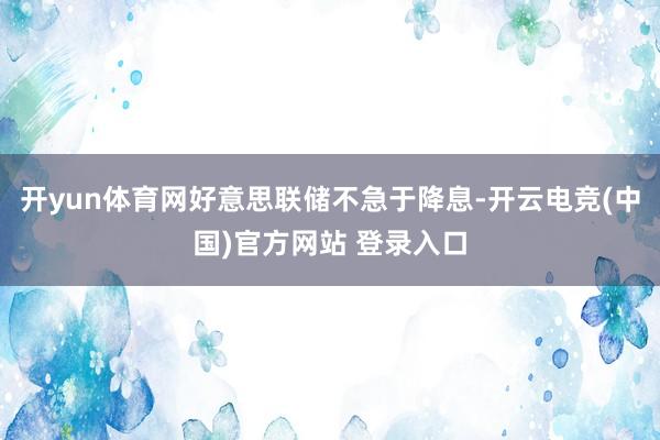开yun体育网好意思联储不急于降息-开云电竞(中国)官方网站 登录入口