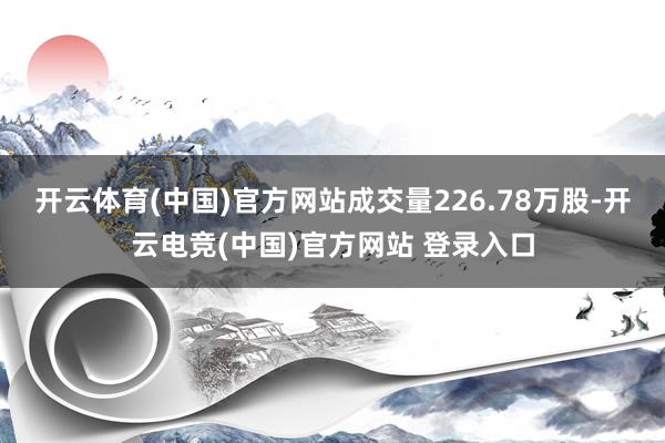 开云体育(中国)官方网站成交量226.78万股-开云电竞(中国)官方网站 登录入口
