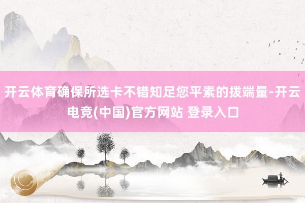 开云体育确保所选卡不错知足您平素的拨端量-开云电竞(中国)官方网站 登录入口