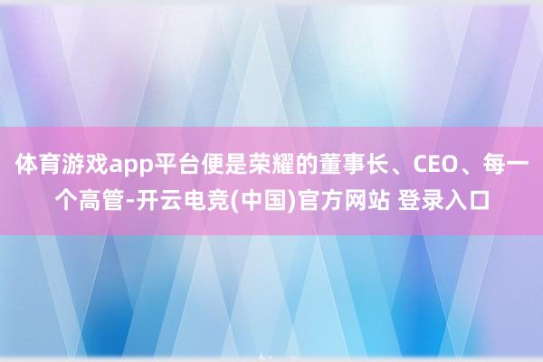 体育游戏app平台便是荣耀的董事长、CEO、每一个高管-开云电竞(中国)官方网站 登录入口