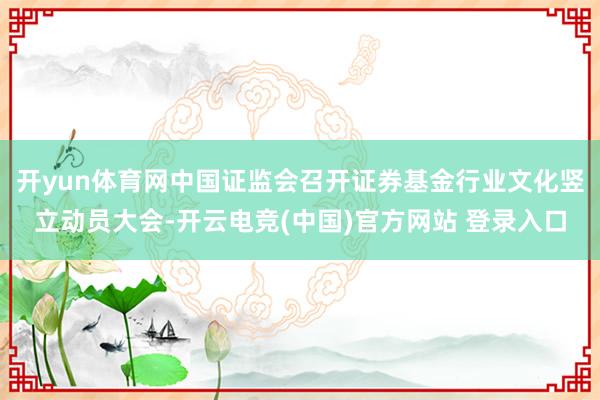 开yun体育网中国证监会召开证券基金行业文化竖立动员大会-开云电竞(中国)官方网站 登录入口