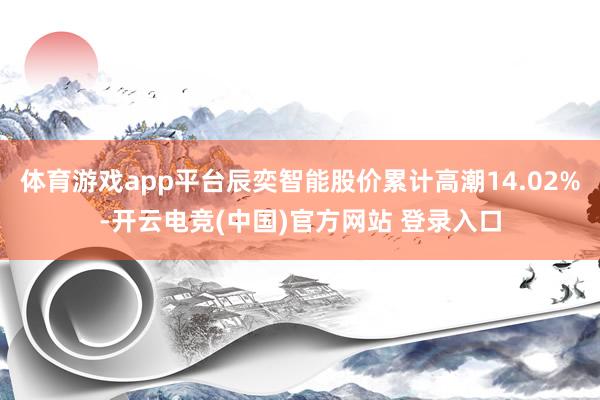体育游戏app平台辰奕智能股价累计高潮14.02%-开云电竞(中国)官方网站 登录入口