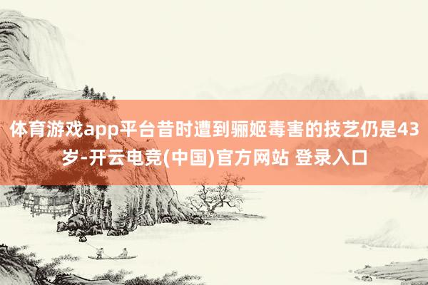 体育游戏app平台昔时遭到骊姬毒害的技艺仍是43岁-开云电竞(中国)官方网站 登录入口
