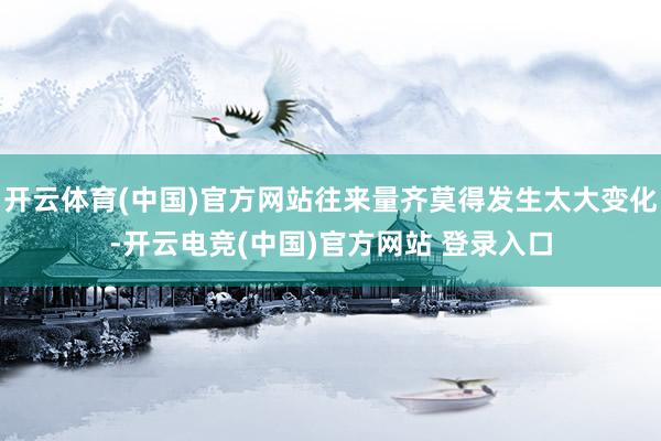 开云体育(中国)官方网站往来量齐莫得发生太大变化-开云电竞(中国)官方网站 登录入口